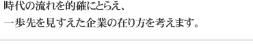 時代の流れを的確にとらえ、一歩先を見すえた企業の在り方を考えます。